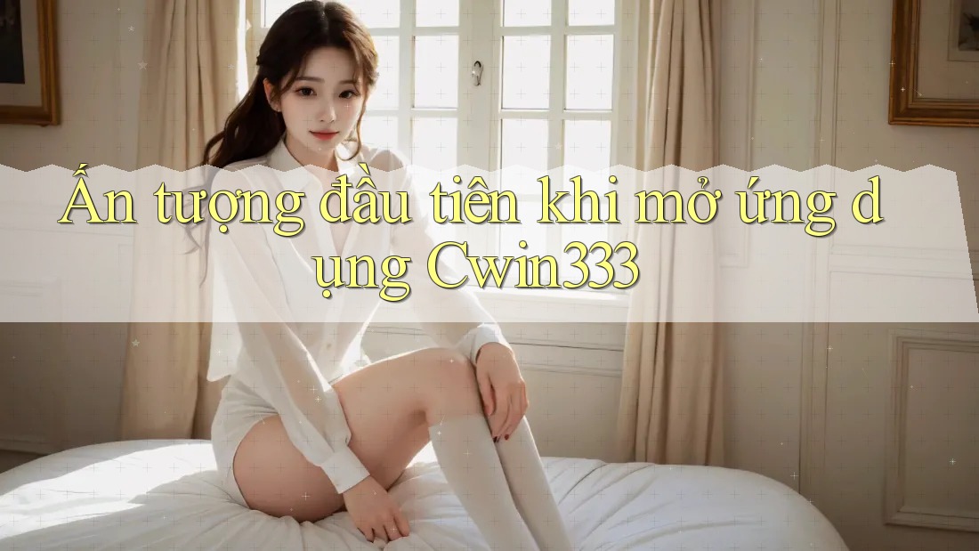 Ấn tượng đầu tiên khi mở ứng dụng Cwin333 Ấn tượng đầu tiên khi mở ứng dụng Cwin333