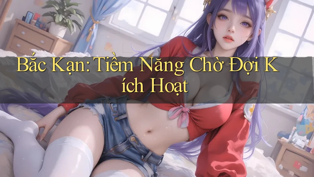 Bắc Kạn: Tiềm Năng Chờ Đợi Kích Hoạt