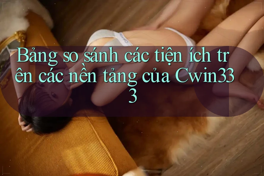 Bảng so sánh các tiện ích trên các nền tảng của Cwin333 Bảng so sánh các tiện ích trên các nền tảng của Cwin333