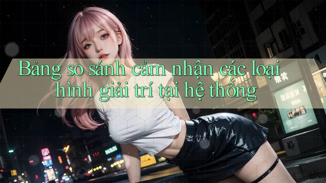 Bảng so sánh cảm nhận các loại hình giải trí tại hệ thống Bảng so sánh cảm nhận các loại hình giải trí tại hệ thống