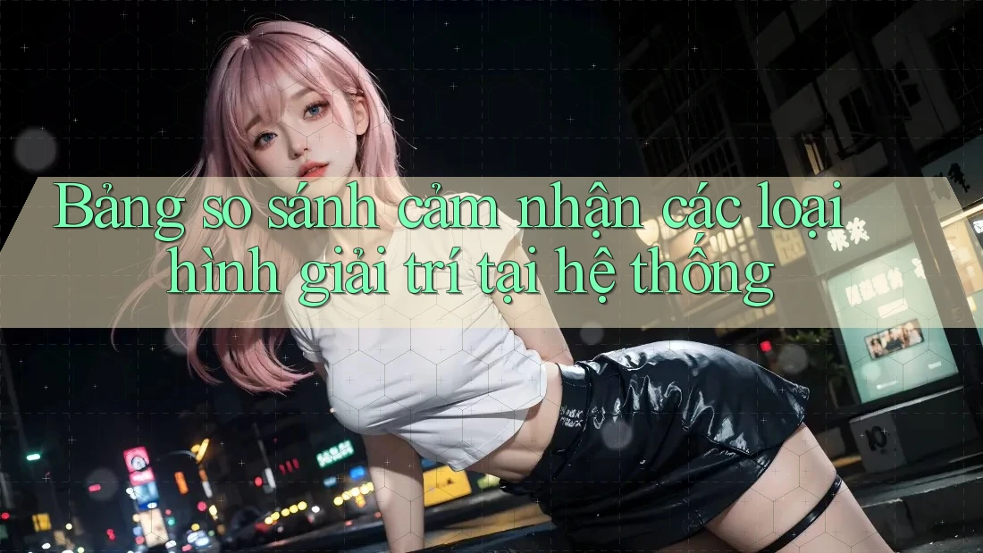 Bảng so sánh cảm nhận các loại hình giải trí tại hệ thống Bảng so sánh cảm nhận các loại hình giải trí tại hệ thống