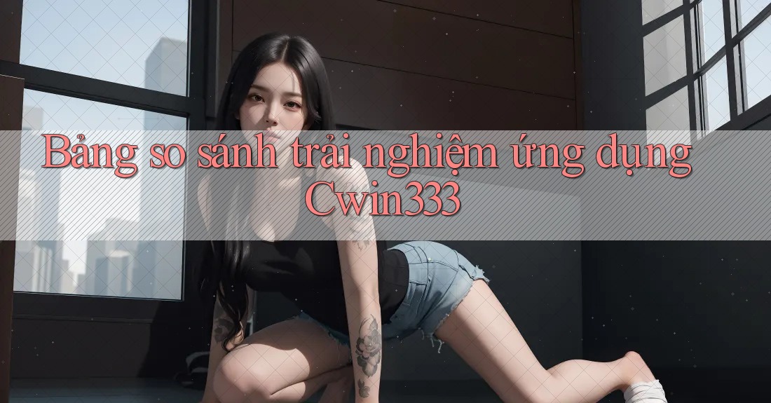Bảng so sánh trải nghiệm ứng dụng Cwin333 Bảng so sánh trải nghiệm ứng dụng Cwin333