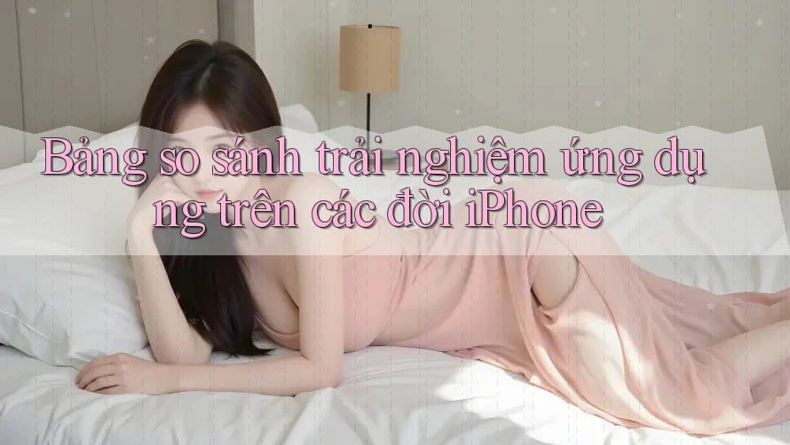 Bảng so sánh trải nghiệm ứng dụng trên các đời iPhone Bảng so sánh trải nghiệm ứng dụng trên các đời iPhone