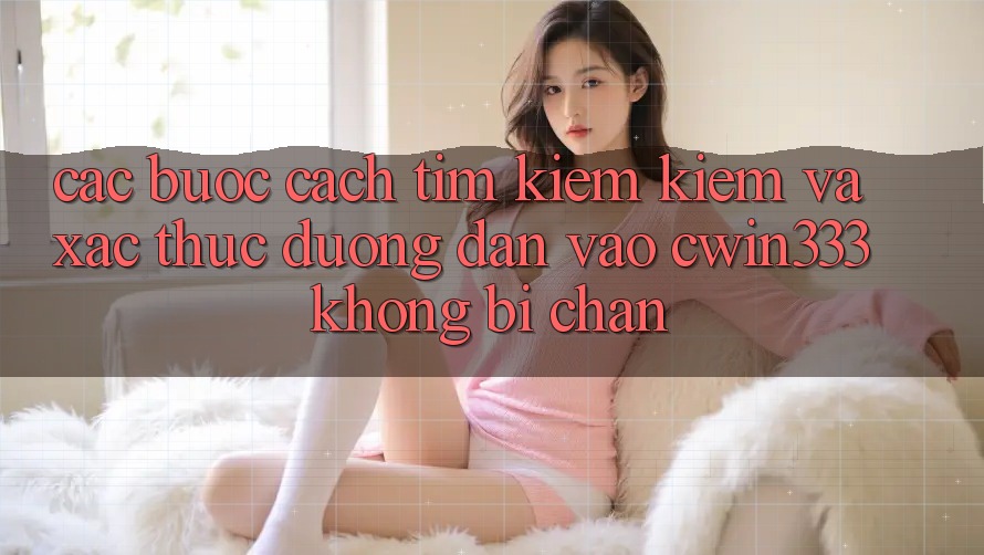 Các bước Cách Tìm kiếm Kiếm Và Xác Thực Đường dẫn Vào cwin333 Không Bị Chặn Các bước Cách Tìm kiếm Kiếm Và Xác Thực Đường dẫn Vào cwin333 Không Bị Chặn