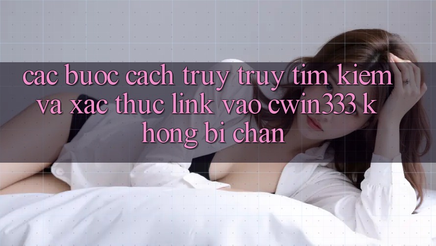 Các bước Cách Truy truy tìm Kiếm Và Xác Thực Link Vào cwin333 Không Bị Chặn Các bước Cách Truy truy tìm Kiếm Và Xác Thực Link Vào cwin333 Không Bị Chặn