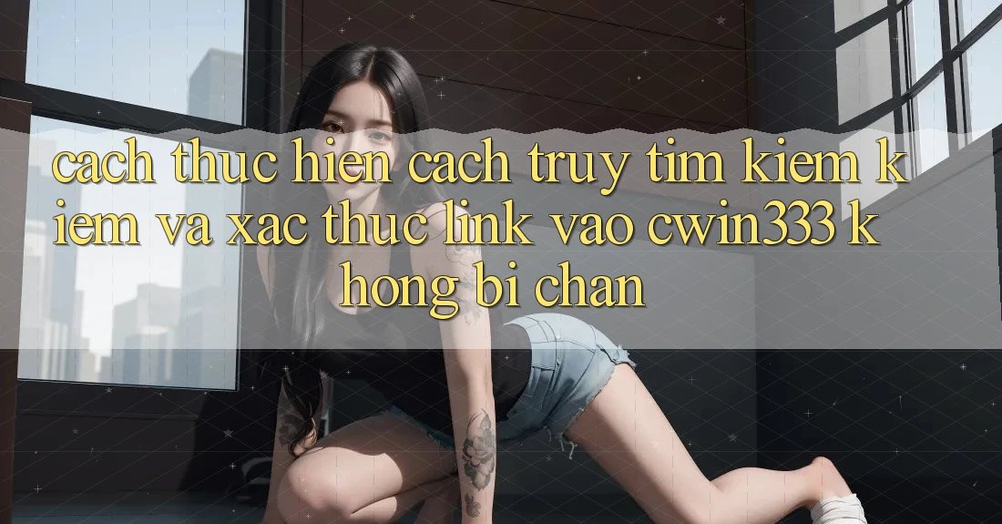 Cách thực hiện Cách Truy tìm kiếm Kiếm Và Xác Thực Link Vào cwin333 Không Bị Chặn