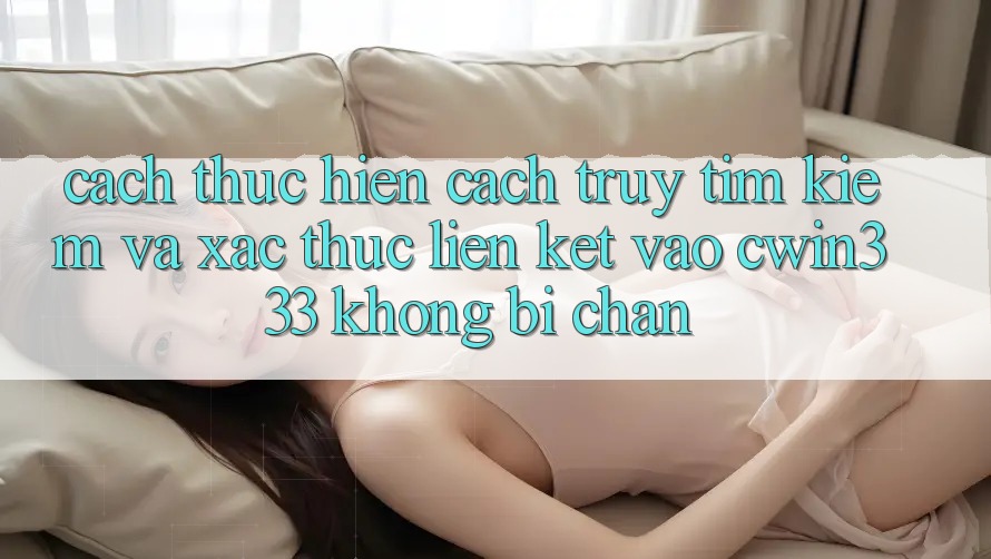 Cách thực hiện Cách Truy tìm Kiếm Và Xác Thực Liên kết Vào cwin333 Không Bị Chặn Cách thực hiện Cách Truy tìm Kiếm Và Xác Thực Liên kết Vào cwin333 Không Bị Chặn