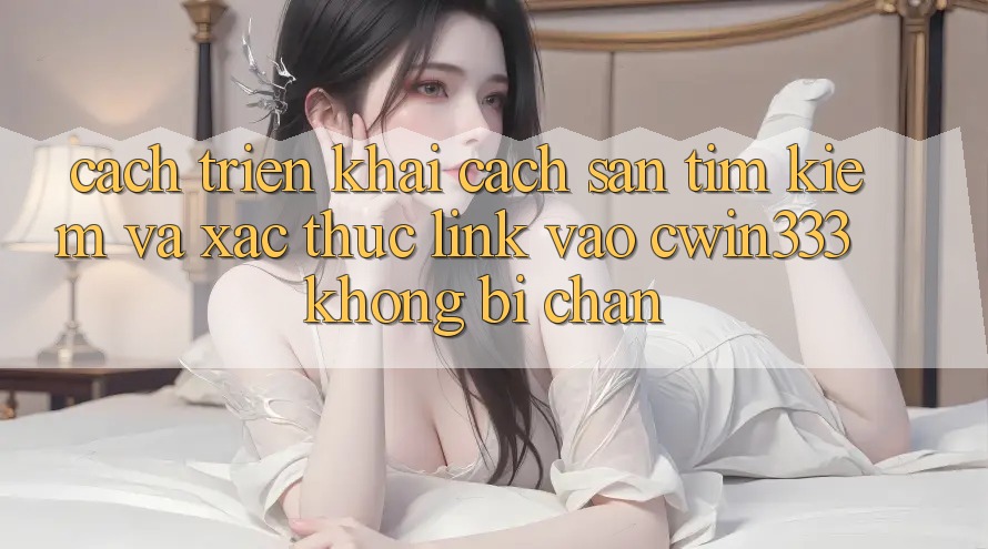 Cách triển khai Cách Săn tìm Kiếm Và Xác Thực Link Vào cwin333 Không Bị Chặn
