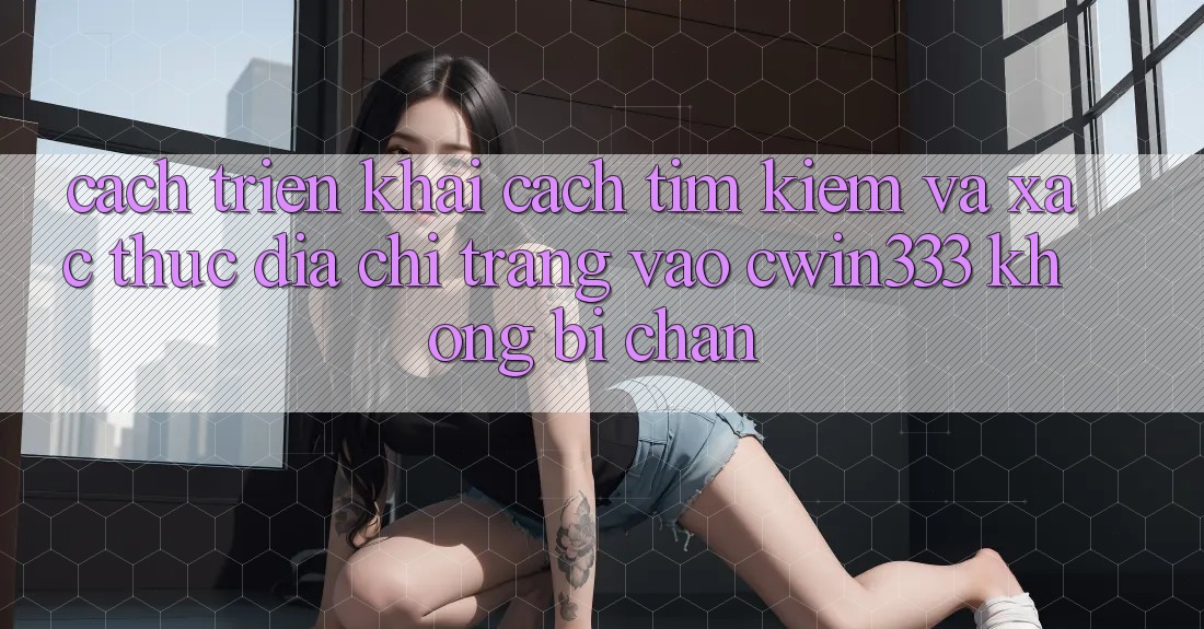 Cách triển khai Cách Tìm Kiếm Và Xác Thực Địa chỉ trang Vào cwin333 Không Bị Chặn Cách triển khai Cách Tìm Kiếm Và Xác Thực Địa chỉ trang Vào cwin333 Không Bị Chặn