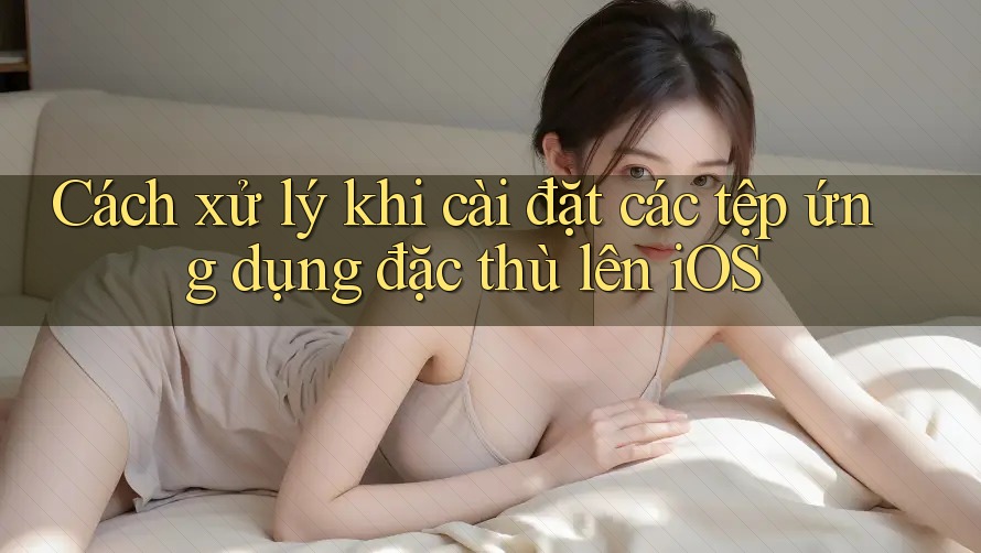Cách xử lý khi cài đặt các tệp ứng dụng đặc thù lên iOS Cách xử lý khi cài đặt các tệp ứng dụng đặc thù lên iOS