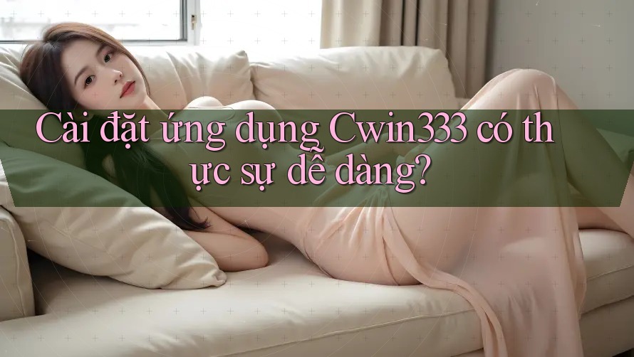 Cài đặt ứng dụng Cwin333 có thực sự dễ dàng? Cài đặt ứng dụng Cwin333 có thực sự dễ dàng?