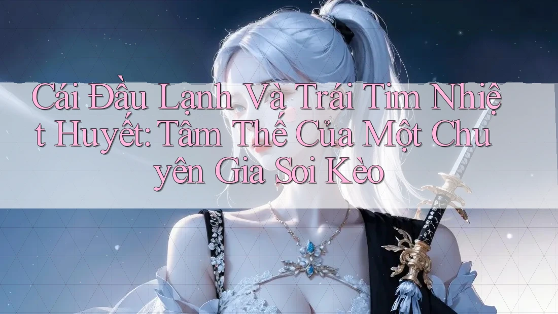 Cái Đầu Lạnh Và Trái Tim Nhiệt Huyết: Tâm Thế Của Một Chuyên Gia Soi Kèo Cái Đầu Lạnh Và Trái Tim Nhiệt Huyết: Tâm Thế Của Một Chuyên Gia Soi Kèo