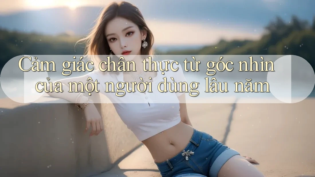 Cảm giác chân thực từ góc nhìn của một người dùng lâu năm Cảm giác chân thực từ góc nhìn của một người dùng lâu năm