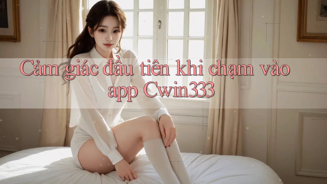 Cảm giác đầu tiên khi chạm vào app Cwin333 Cảm giác đầu tiên khi chạm vào app Cwin333