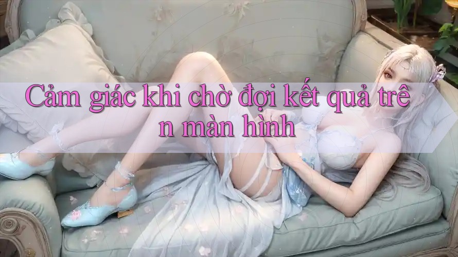 Cảm giác khi chờ đợi kết quả trên màn hình