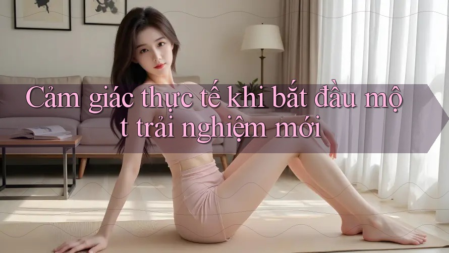 Cảm giác thực tế khi bắt đầu một trải nghiệm mới