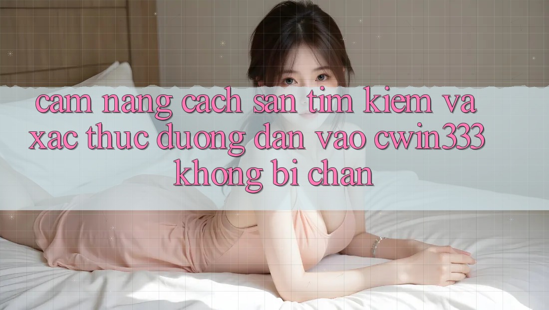 Cẩm nang Cách Săn tìm Kiếm Và Xác Thực Đường dẫn Vào cwin333 Không Bị Chặn