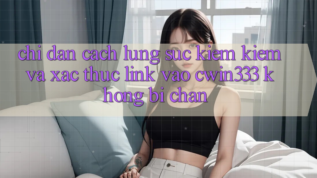Chỉ dẫn Cách Lùng sục kiếm Kiếm Và Xác Thực Link Vào cwin333 Không Bị Chặn Chỉ dẫn Cách Lùng sục kiếm Kiếm Và Xác Thực Link Vào cwin333 Không Bị Chặn