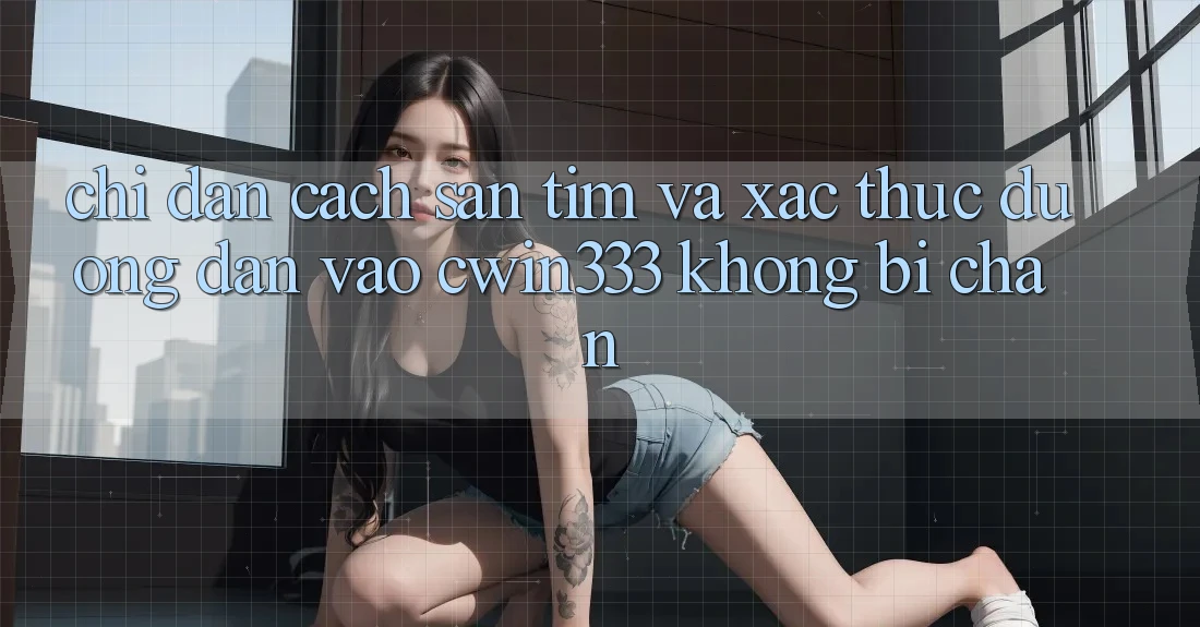 Chỉ dẫn Cách Săn tìm Và Xác Thực Đường dẫn Vào cwin333 Không Bị Chặn Chỉ dẫn Cách Săn tìm Và Xác Thực Đường dẫn Vào cwin333 Không Bị Chặn