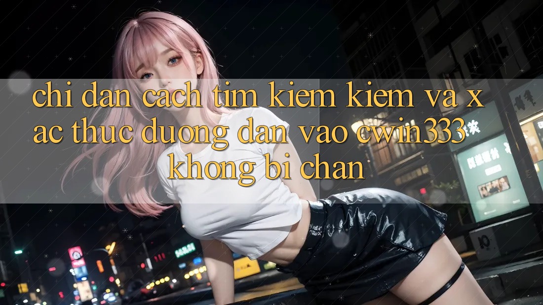 Chỉ dẫn Cách Tìm kiếm Kiếm Và Xác Thực Đường dẫn Vào cwin333 Không Bị Chặn Chỉ dẫn Cách Tìm kiếm Kiếm Và Xác Thực Đường dẫn Vào cwin333 Không Bị Chặn