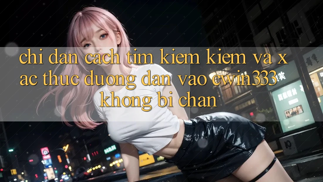 Chỉ dẫn Cách Tìm kiếm Kiếm Và Xác Thực Đường dẫn Vào cwin333 Không Bị Chặn Chỉ dẫn Cách Tìm kiếm Kiếm Và Xác Thực Đường dẫn Vào cwin333 Không Bị Chặn