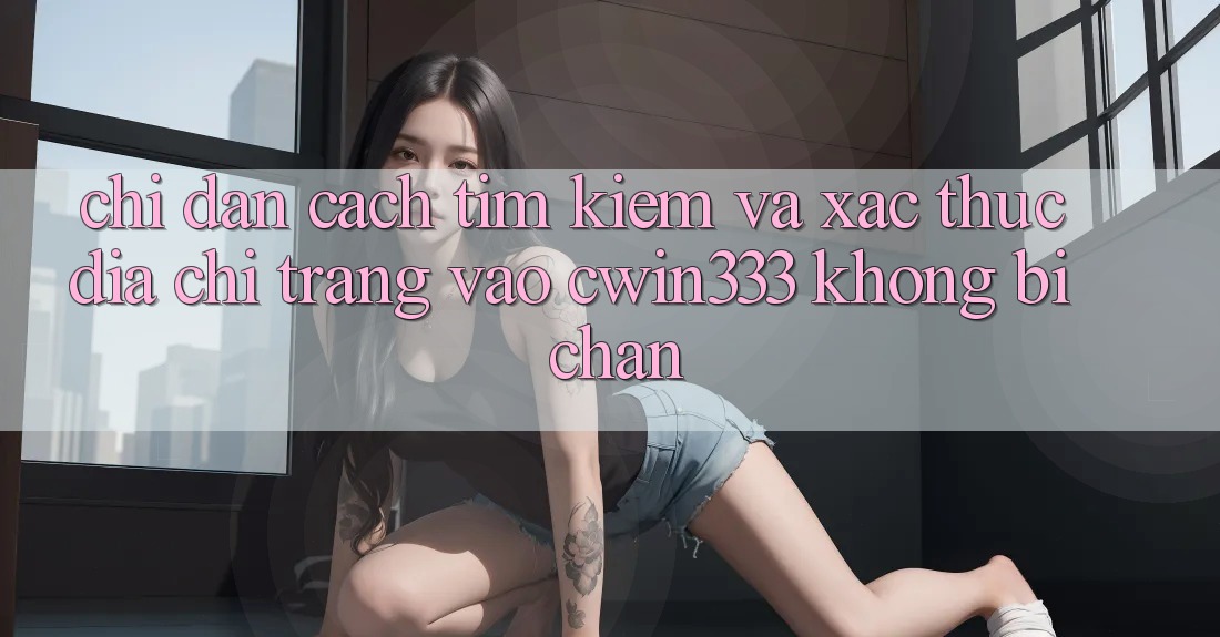 Chỉ dẫn Cách Tìm Kiếm Và Xác Thực Địa chỉ trang Vào cwin333 Không Bị Chặn Chỉ dẫn Cách Tìm Kiếm Và Xác Thực Địa chỉ trang Vào cwin333 Không Bị Chặn