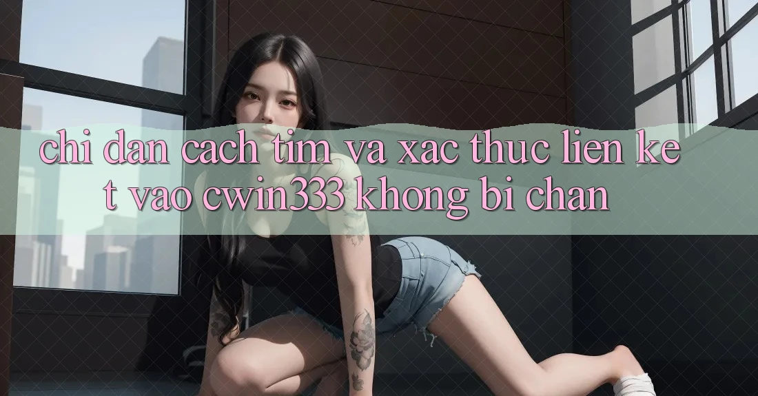 Chỉ dẫn Cách Tìm Và Xác Thực Liên kết Vào cwin333 Không Bị Chặn Chỉ dẫn Cách Tìm Và Xác Thực Liên kết Vào cwin333 Không Bị Chặn