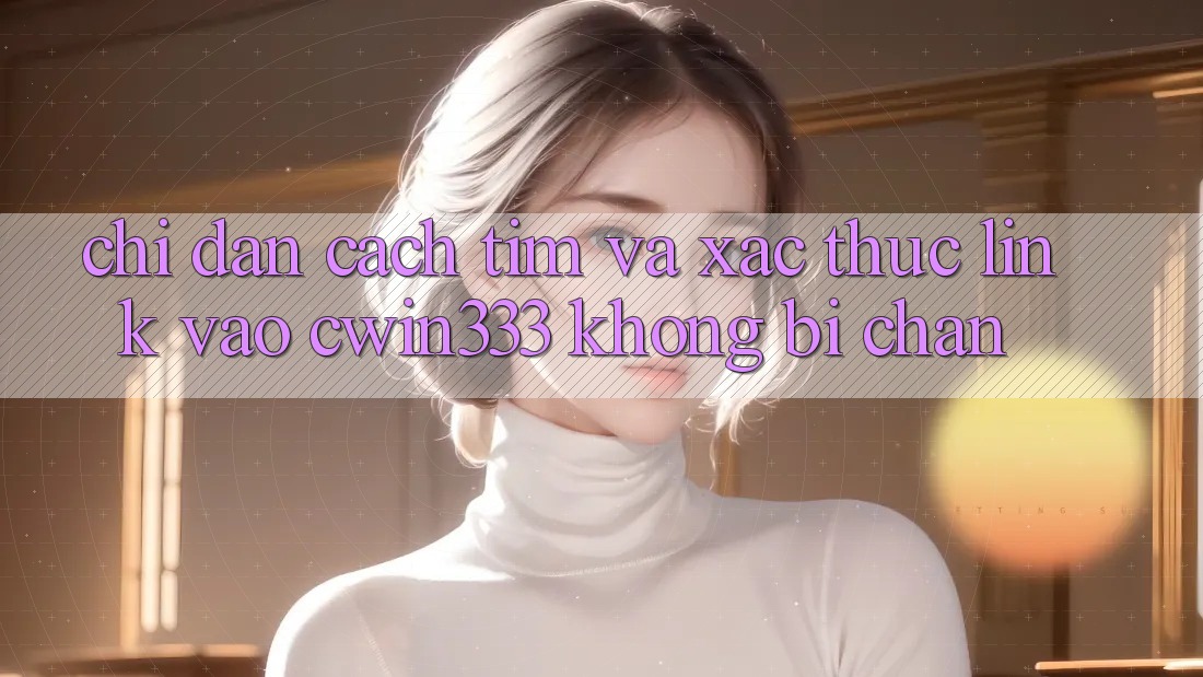Chỉ dẫn Cách Tìm Và Xác Thực Link Vào cwin333 Không Bị Chặn