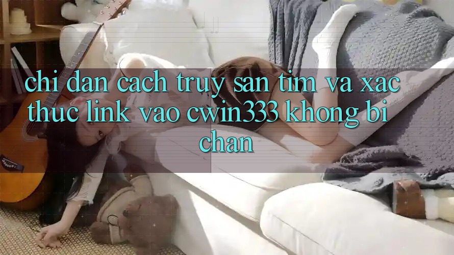 Chỉ dẫn Cách Truy săn tìm Và Xác Thực Link Vào cwin333 Không Bị Chặn