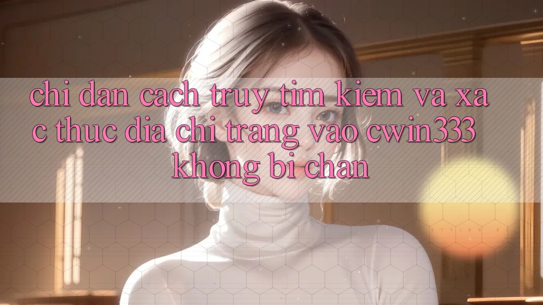 Chỉ dẫn Cách Truy tìm Kiếm Và Xác Thực Địa chỉ trang Vào cwin333 Không Bị Chặn Chỉ dẫn Cách Truy tìm Kiếm Và Xác Thực Địa chỉ trang Vào cwin333 Không Bị Chặn