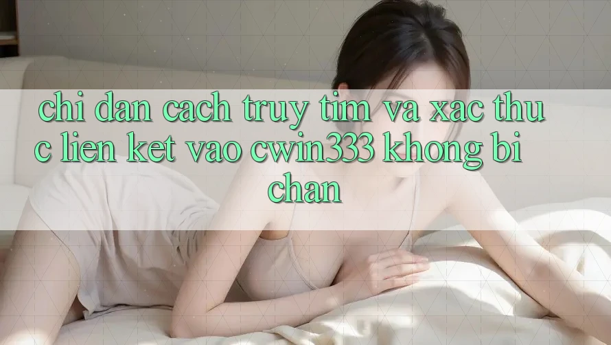 Chỉ dẫn Cách Truy tìm Và Xác Thực Liên kết Vào cwin333 Không Bị Chặn Chỉ dẫn Cách Truy tìm Và Xác Thực Liên kết Vào cwin333 Không Bị Chặn