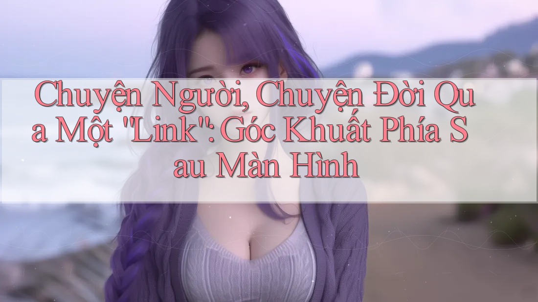 Chuyện Người, Chuyện Đời Qua Một “Link”: Góc Khuất Phía Sau Màn Hình