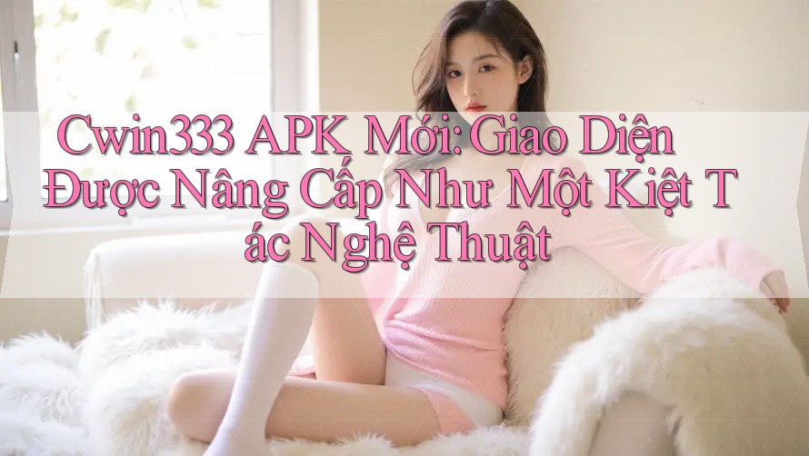 Cwin333 APK Mới: Giao Diện Được Nâng Cấp Như Một Kiệt Tác Nghệ Thuật Cwin333 APK Mới: Giao Diện Được Nâng Cấp Như Một Kiệt Tác Nghệ Thuật