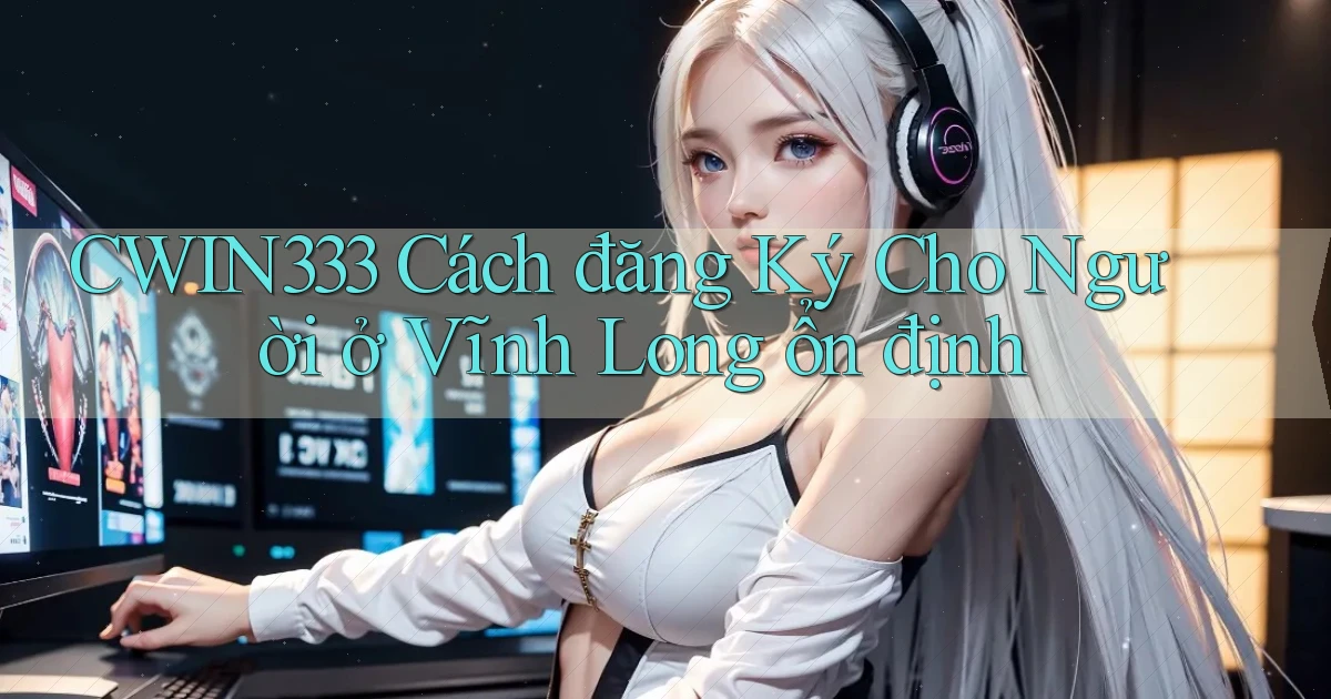 cwin333 cách đăng ký cho người ở Vĩnh Long ổn định
