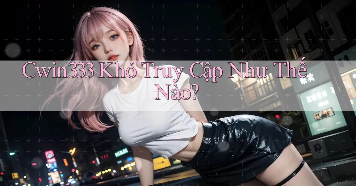 cwin333 khó truy cập như thế nào