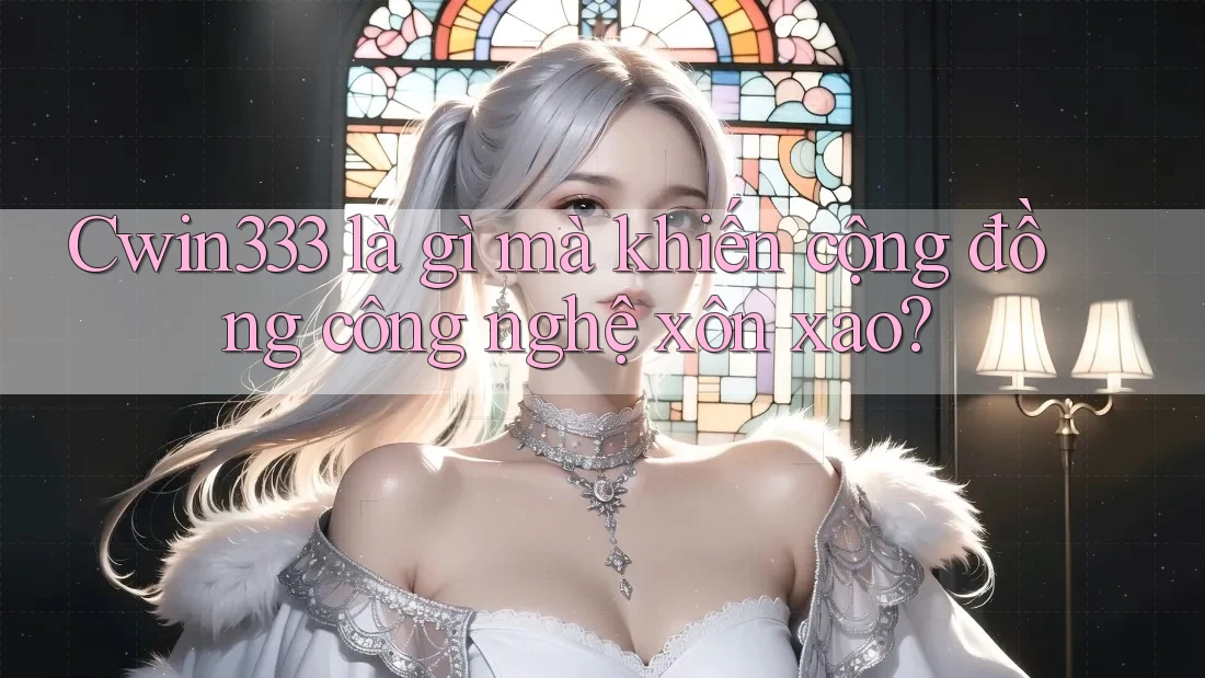 Cwin333 là gì mà khiến cộng đồng công nghệ xôn xao?