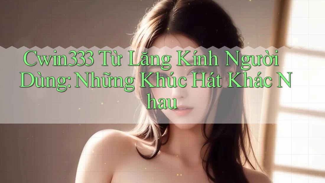 Cwin333 Từ Lăng Kính Người Dùng: Những Khúc Hát Khác Nhau Cwin333 Từ Lăng Kính Người Dùng: Những Khúc Hát Khác Nhau