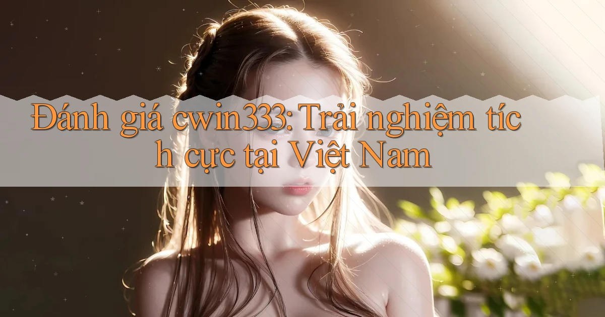 đánh giá cwin333 trải nghiệm tích cực tại việt nam