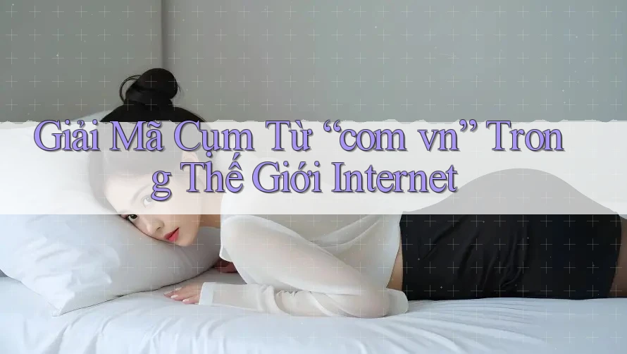 Giải Mã Cụm Từ “com vn” Trong Thế Giới Internet Giải Mã Cụm Từ “com vn” Trong Thế Giới Internet