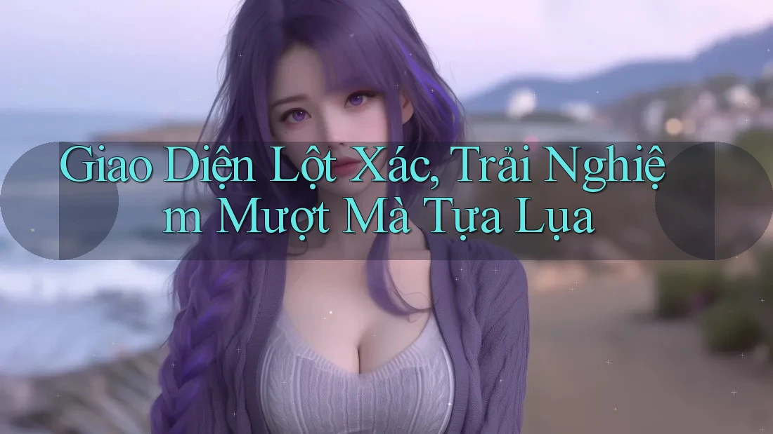 Giao Diện Lột Xác, Trải Nghiệm Mượt Mà Tựa Lụa Giao Diện Lột Xác, Trải Nghiệm Mượt Mà Tựa Lụa
