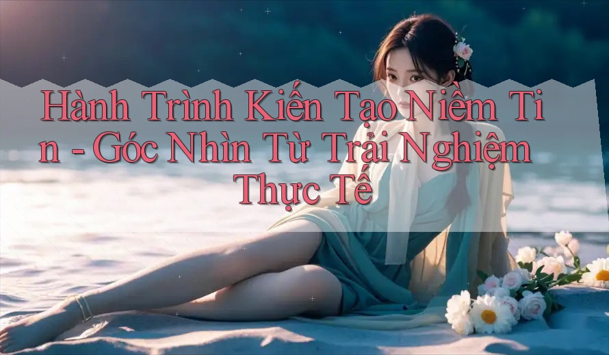 Hành Trình Kiến Tạo Niềm Tin - Góc Nhìn Từ Trải Nghiệm Thực Tế Hành Trình Kiến Tạo Niềm Tin - Góc Nhìn Từ Trải Nghiệm Thực Tế