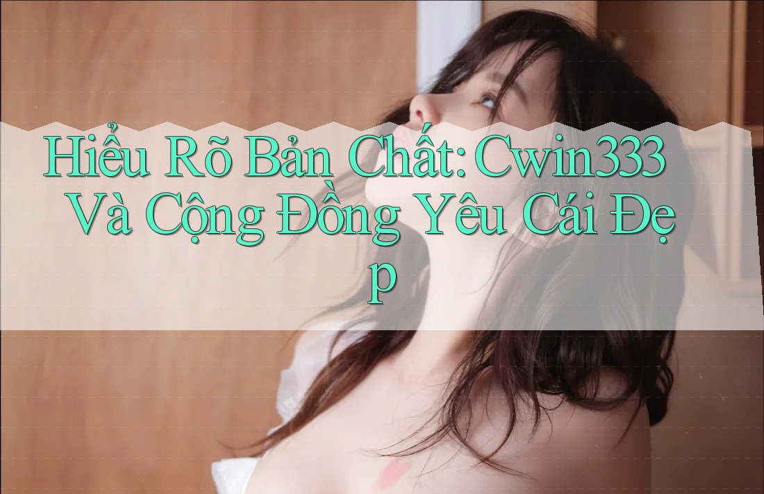 Hiểu Rõ Bản Chất: Cwin333 Và Cộng Đồng Yêu Cái Đẹp