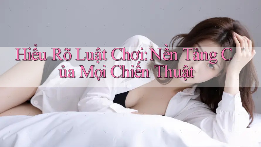 Hiểu Rõ Luật Chơi – Nền Tảng Của Mọi Chiến Thuật Hiểu Rõ Luật Chơi – Nền Tảng Của Mọi Chiến Thuật