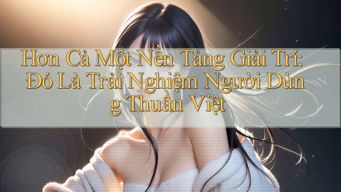 Hơn Cả Một Nền Tảng Giải Trí: Đó Là Trải Nghiệm Người Dùng Thuần Việt Hơn Cả Một Nền Tảng Giải Trí: Đó Là Trải Nghiệm Người Dùng Thuần Việt