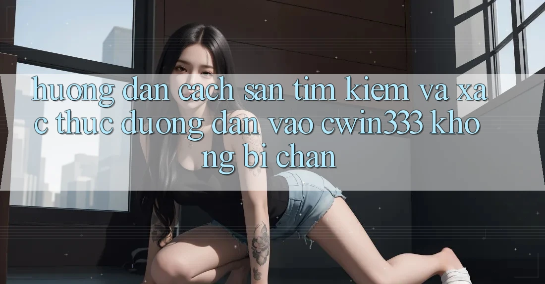 Hướng Dẫn Cách Săn tìm Kiếm Và Xác Thực Đường dẫn Vào cwin333 Không Bị Chặn Hướng Dẫn Cách Săn tìm Kiếm Và Xác Thực Đường dẫn Vào cwin333 Không Bị Chặn