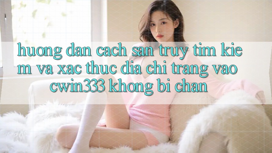 Hướng Dẫn Cách Săn truy tìm Kiếm Và Xác Thực Địa chỉ trang Vào cwin333 Không Bị Chặn Hướng Dẫn Cách Săn truy tìm Kiếm Và Xác Thực Địa chỉ trang Vào cwin333 Không Bị Chặn