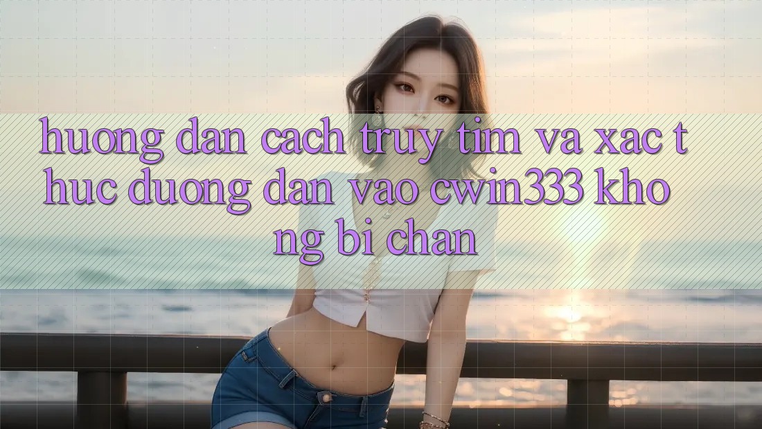 Hướng dẫn Cách Truy tìm Và Xác Thực Đường dẫn Vào cwin333 Không Bị Chặn