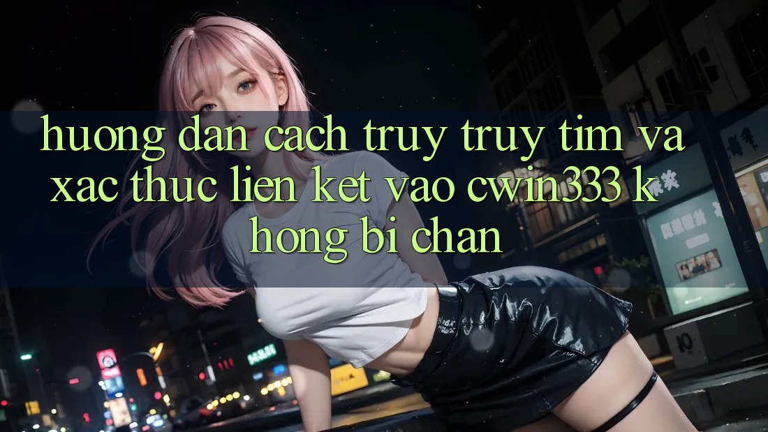 Hướng Dẫn Cách Truy truy tìm Và Xác Thực Liên kết Vào cwin333 Không Bị Chặn Hướng Dẫn Cách Truy truy tìm Và Xác Thực Liên kết Vào cwin333 Không Bị Chặn
