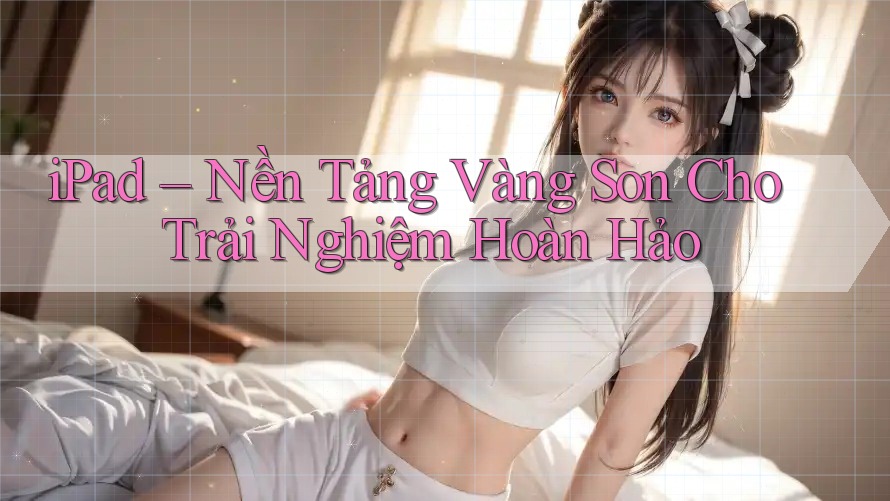 iPad – Nền Tảng Vàng Son Cho Trải Nghiệm Hoàn Hảo iPad – Nền Tảng Vàng Son Cho Trải Nghiệm Hoàn Hảo
