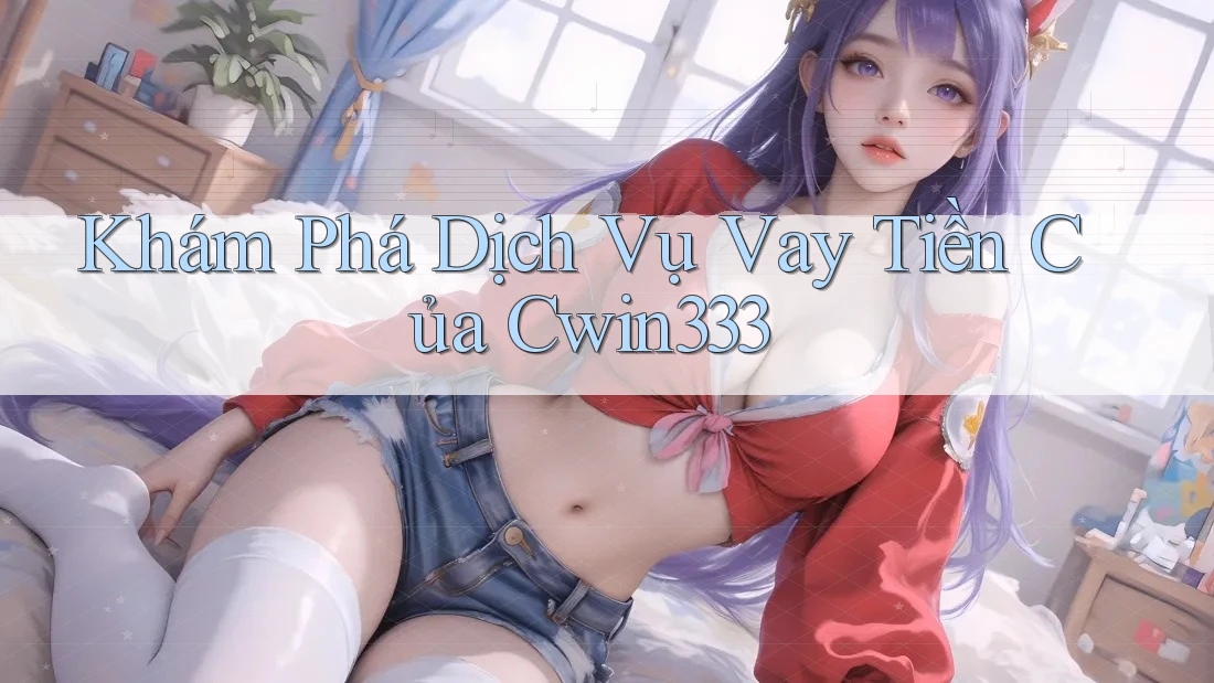 Khám Phá Dịch Vụ Vay Tiền Của Cwin333 Khám Phá Dịch Vụ Vay Tiền Của Cwin333